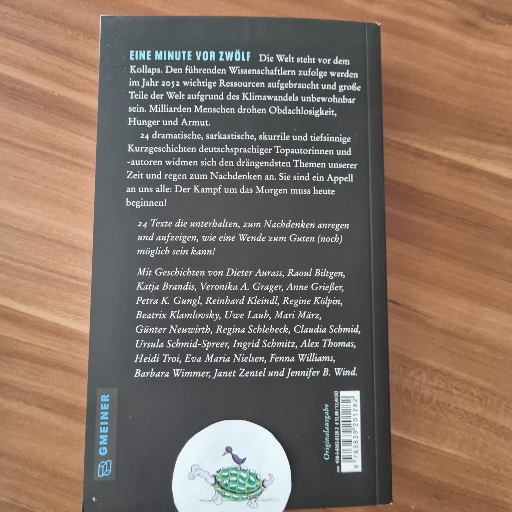 Weiße Schrift auf schwarzem Grund: EINE MINUTE VOR ZWÖLF Die Welt steht vor dem Kollaps. Den führenden Wissenschaftlern zufolge werden im Jahr 2052 wichtige Ressourcen aufgebraucht und große Teile der Welt aufgrund des Klimawandels unbewohnbar sein. Milliarden Menschen drohen Obdachlosigkeit, Hunger und Armut. 24 dramatische, sarkastische, skurrile und tiefsinnige Kurzgeschichten deutschsprachiger Topautorinnen und -autoren widmen sich den drängendsten Themen unserer Zeit und regen zum Nachdenken an. Sie sind ein Appell an uns alle: Der Kampf um das Morgen muss heute beginnen!
24 Texte die unterhalten, zum Nachdenken anregen und aufzeigen, wie eine Wende zum Guten (noch) möglich sein kann!
Mit Geschichten von Dieter Aurass, Raoul Biltgen, Veronika A. Grager, Anne Grießer, Petra K. Gungl, Reinhard Kleindl, Regine Kölpin, Beatrix Klamlovsky, Uwe Laub, Mari März, Günter Neuwirth, Regina Schleheck, Claudia Schmid, Ursula Schmid-Spreer, Ingrid Schmitz, Alex Thomas, Heidi Troi, Eva Maria Nielsen, Fenna Williams, Barbara Wimmer, Janet Zentel, und Jennifer B. Wind