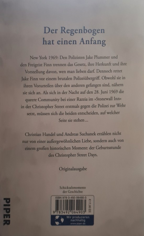 Text auf einer Buchrückseite: Der Regenbogen hat einen Anfang. New York 1969: Den Polizisten Jake Plummer und den Freigeist Finn trennen das Gesetz, ihre Herkunft und ihre Vorstellung davon, wen man lieben darf. Dennoch rettet Jake Finn vor einem brutalen Polizeiübergriff. Obwohl sie in ihren Vorurteilen über den anderen gefangen sind, nähern sie sich an. Als sich in der Nacht auf den 28. Juni die queere Community bei einer Razzia im "Stonewall Inn" in der Christopher Street erstmals gegen die Polizei zur Wehr setzt, müssen sich die beiden entscheiden, auf welcher Seite sie stehen ... Christian Handel und Andreas Suchanek erzählen nicht nur von einer außergewöhnlichen liebe, sondern auch von einem großen historischen Moment: der Geburtsstunde des Christopher Street Days. Originalausgabe.